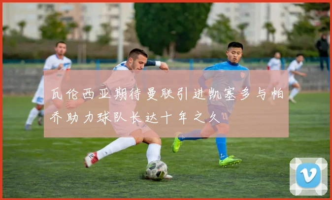 瓦伦西亚期待曼联引进凯塞多与帕乔助力球队长达十年之久