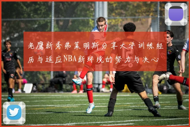 老鹰新秀弗莱明斯分享大学训练经历与适应NBA新环境的努力与决心