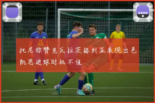 托尼称赞克瓦拉茨赫利亚表现出色凯恩进球时机不佳