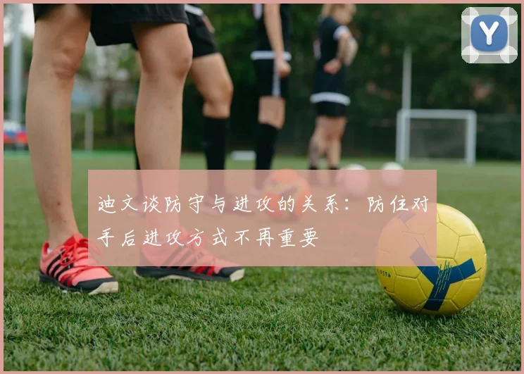 迪文谈防守与进攻的关系：防住对手后进攻方式不再重要