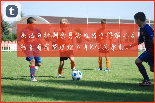 美记分析剩余悬念谁将夺得第二名约基奇有望连续六年MVP投票前二