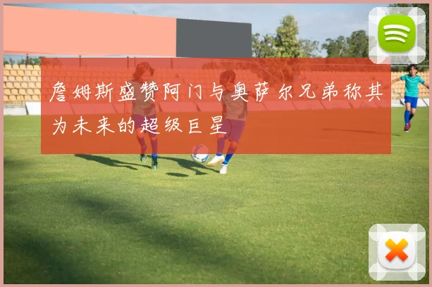 詹姆斯盛赞阿门与奥萨尔兄弟称其为未来的超级巨星