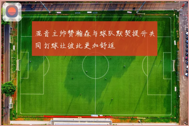 混音主帅赞瀚森与球队默契提升共同打球让彼此更加舒适