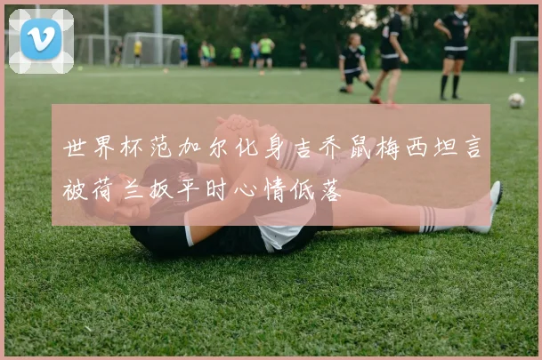世界杯范加尔化身吉乔鼠梅西坦言被荷兰扳平时心情低落