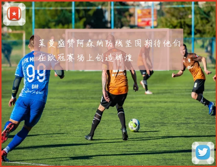 莱曼盛赞阿森纳防线坚固期待他们在欧冠赛场上创造辉煌