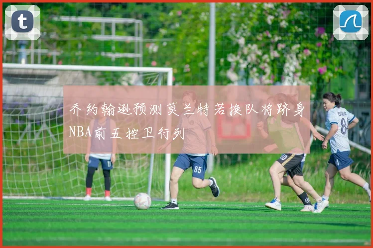 乔约翰逊预测莫兰特若换队将跻身NBA前五控卫行列