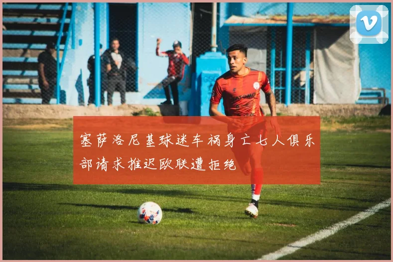 塞萨洛尼基球迷车祸身亡七人俱乐部请求推迟欧联遭拒绝