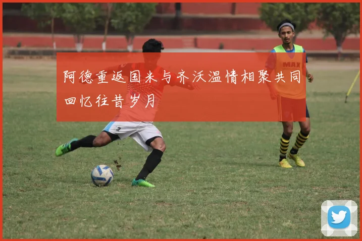 阿德重返国米与齐沃温情相聚共同回忆往昔岁月