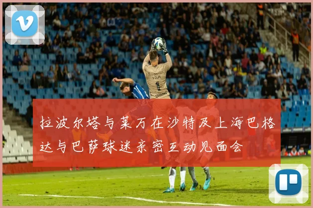 拉波尔塔与莱万在沙特及上海巴格达与巴萨球迷亲密互动见面会