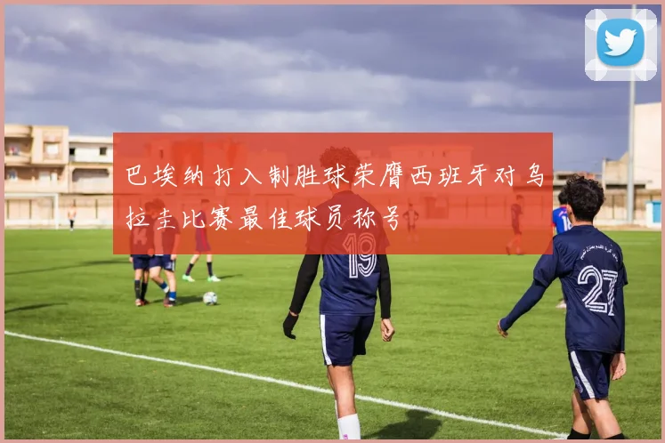 巴埃纳打入制胜球荣膺西班牙对乌拉圭比赛最佳球员称号