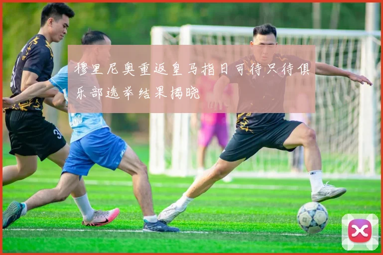 穆里尼奥重返皇马指日可待只待俱乐部选举结果揭晓