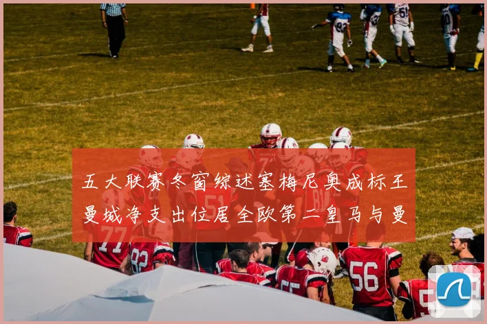 五大联赛冬窗综述塞梅尼奥成标王曼城净支出位居全欧第二皇马与曼联均未投入