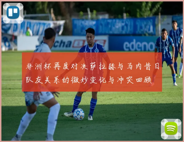 非洲杯再度对决萨拉赫与马内昔日队友关系的微妙变化与冲突回顾