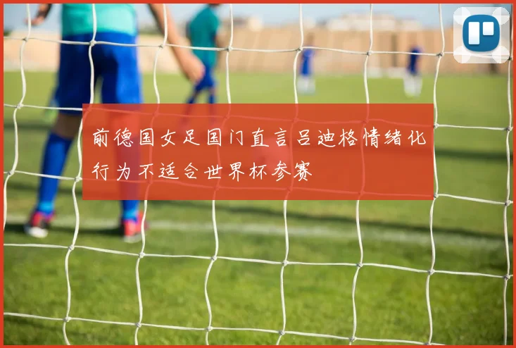 前德国女足国门直言吕迪格情绪化行为不适合世界杯参赛
