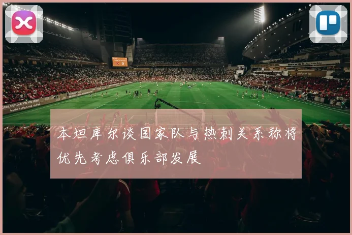 本坦库尔谈国家队与热刺关系称将优先考虑俱乐部发展