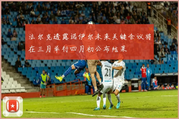 法尔克透露诺伊尔未来关键会议将在三月举行四月初公布结果