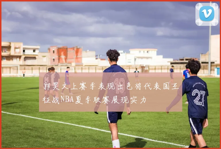 郭昊文上赛季表现出色将代表国王征战NBA夏季联赛展现实力