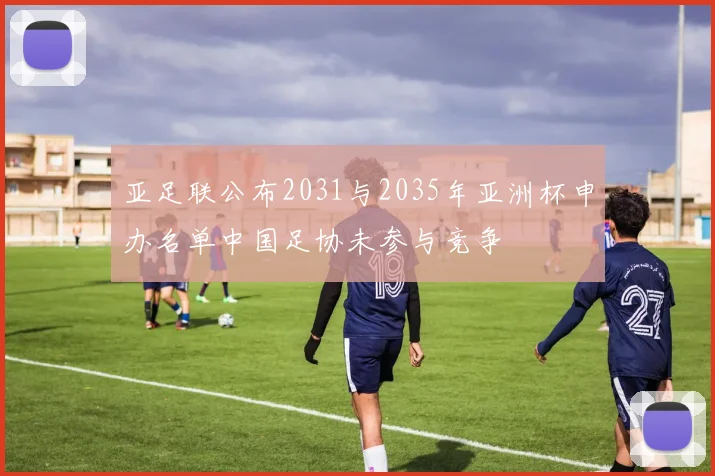 亚足联公布2031与2035年亚洲杯申办名单中国足协未参与竞争