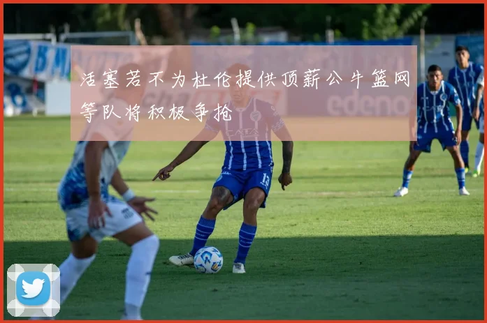 活塞若不为杜伦提供顶薪公牛篮网等队将积极争抢