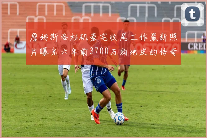 詹姆斯洛杉矶豪宅收尾工作最新照片曝光六年前3700万购地皮的传奇故事