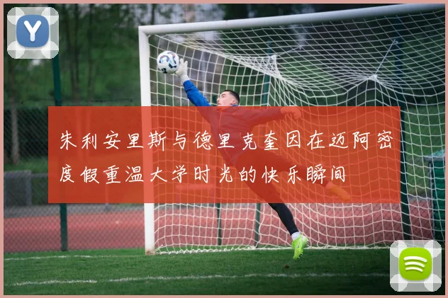 朱利安里斯与德里克奎因在迈阿密度假重温大学时光的快乐瞬间