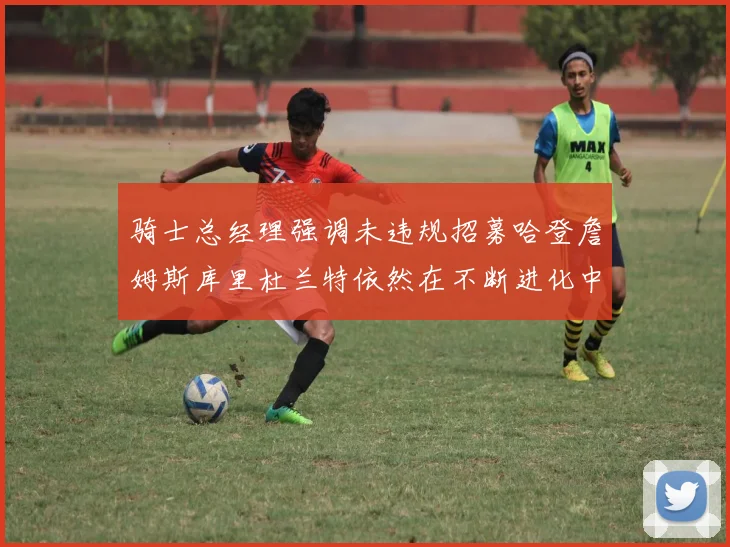 骑士总经理强调未违规招募哈登詹姆斯库里杜兰特依然在不断进化中