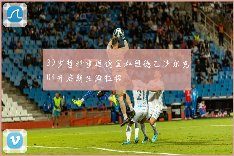 39岁哲科重返德国加盟德乙沙尔克04开启新生涯征程