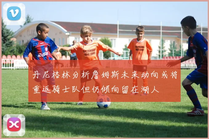 丹尼格林分析詹姆斯未来动向或将重返骑士队但仍倾向留在湖人