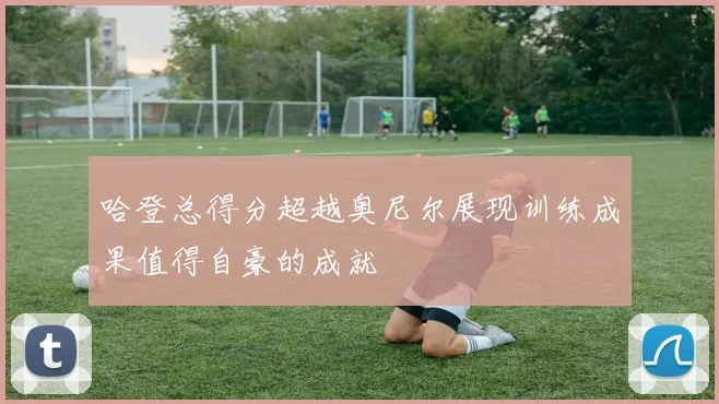 哈登总得分超越奥尼尔展现训练成果值得自豪的成就