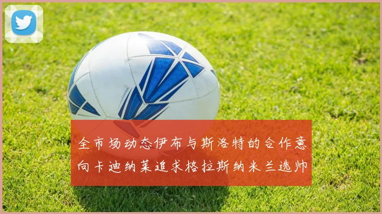全市场动态伊布与斯洛特的合作意向卡迪纳莱追求格拉斯纳米兰选帅困境加剧