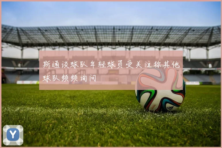 斯通谈球队年轻球员受关注称其他球队频频询问