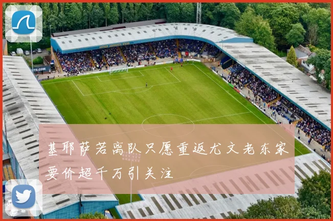 基耶萨若离队只愿重返尤文老东家要价超千万引关注