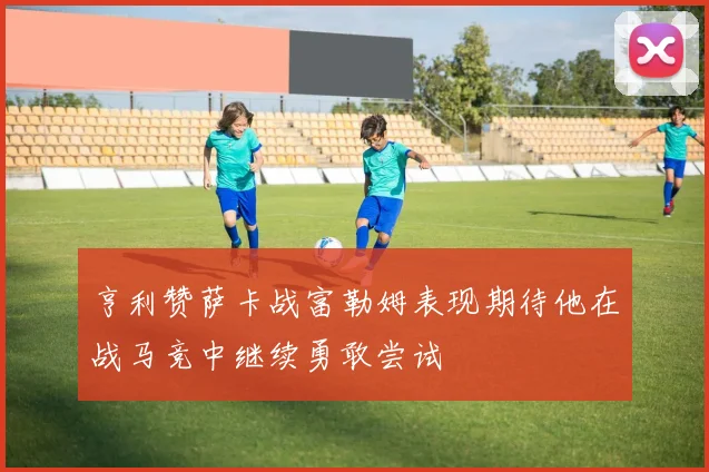 亨利赞萨卡战富勒姆表现期待他在战马竞中继续勇敢尝试